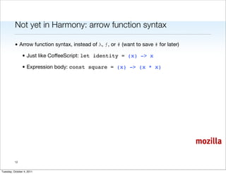 Not yet in Harmony: arrow function syntax

          • Arrow function syntax, instead of λ, ƒ, or # (want to save # for later)

                • Just like CoffeeScript: let identity = (x) -> x

                • Expression body: const square = (x) -> (x * x)




                                                                                      mozilla

          12


Tuesday, October 4, 2011
 
