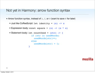 Not yet in Harmony: arrow function syntax

          • Arrow function syntax, instead of λ, ƒ, or # (want to save # for later)

                • Just like CoffeeScript: let identity = (x) -> x

                • Expression body: const square = (x) -> (x * x)

                • Statement body: let countUsed = (str) -> {
                                    if (str in usedWords)
                                      usedWords[str]++;
                                    else
                                      usedWords[str] = 1;
                                  }




                                                                                      mozilla

          12


Tuesday, October 4, 2011
 