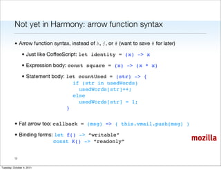 Not yet in Harmony: arrow function syntax

          • Arrow function syntax, instead of λ, ƒ, or # (want to save # for later)

                • Just like CoffeeScript: let identity = (x) -> x

                • Expression body: const square = (x) -> (x * x)

                • Statement body: let countUsed = (str) -> {
                                    if (str in usedWords)
                                      usedWords[str]++;
                                    else
                                      usedWords[str] = 1;
                                  }


          • Fat arrow too: callback = (msg) => ( this.vmail.push(msg) )

          • Binding forms: let f() -> “writable”
                          const K() -> “readonly”                                     mozilla

          12


Tuesday, October 4, 2011
 