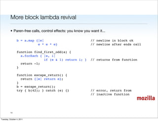 More block lambda revival

          • Paren-free calls, control effects: you know you want it...

                 b = a.map {|e|                             // newline in block ok
                            e * e * e}                      // newline after ends call
                  
                 function find_first_odd(a) {
                   a.forEach { |e, i|
                                if (e & 1) return i; }      // returns from function
                   return -1;
                 }
                  
                 function escape_return() {
                   return {|e| return e};
                 }
                 b = escape_return();
                 try { b(42); } catch (e) {}                // error, return from
                                                            // inactive function
                                                                                    mozilla

          14


Tuesday, October 4, 2011
 