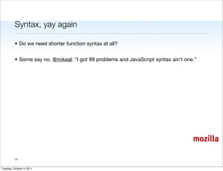 Syntax, yay again

          • Do we need shorter function syntax at all?


          • Some say no. @mikeal: “I got 99 problems and JavaScript syntax ain’t one.”




                                                                                    mozilla

          15


Tuesday, October 4, 2011
 