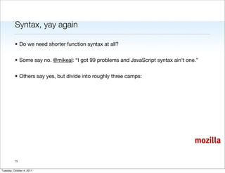 Syntax, yay again

          • Do we need shorter function syntax at all?


          • Some say no. @mikeal: “I got 99 problems and JavaScript syntax ain’t one.”


          • Others say yes, but divide into roughly three camps:




                                                                                    mozilla

          15


Tuesday, October 4, 2011
 