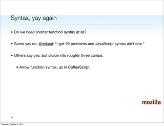 Syntax, yay again

          • Do we need shorter function syntax at all?


          • Some say no. @mikeal: “I got 99 problems and JavaScript syntax ain’t one.”


          • Others say yes, but divide into roughly three camps:


                • Arrow function syntax, as in CoffeeScript.




                                                                                    mozilla

          15


Tuesday, October 4, 2011
 