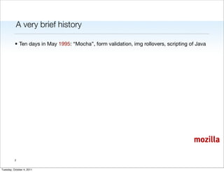 A very brief history

          • Ten days in May 1995: “Mocha”, form validation, img rollovers, scripting of Java




                                                                                      mozilla

          2


Tuesday, October 4, 2011
 