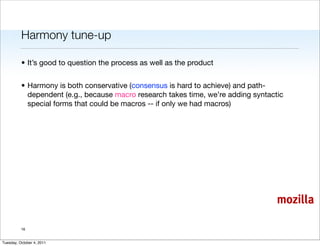 Harmony tune-up

          • It’s good to question the process as well as the product


          • Harmony is both conservative (consensus is hard to achieve) and path-
            dependent (e.g., because macro research takes time, we’re adding syntactic
            special forms that could be macros -- if only we had macros)




                                                                                    mozilla

          16


Tuesday, October 4, 2011
 