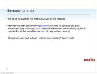 Harmony tune-up

          • It’s good to question the process as well as the product


          • Harmony is both conservative (consensus is hard to achieve) and path-
            dependent (e.g., because macro research takes time, we’re adding syntactic
            special forms that could be macros -- if only we had macros)


          • Should we take Dart to heart, without over-reacting? I can’t wait!




                                                                                    mozilla

          16


Tuesday, October 4, 2011
 