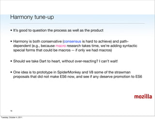 Harmony tune-up

          • It’s good to question the process as well as the product


          • Harmony is both conservative (consensus is hard to achieve) and path-
            dependent (e.g., because macro research takes time, we’re adding syntactic
            special forms that could be macros -- if only we had macros)


          • Should we take Dart to heart, without over-reacting? I can’t wait!


          • One idea is to prototype in SpiderMonkey and V8 some of the strawman
            proposals that did not make ES6 now, and see if any deserve promotion to ES6




                                                                                    mozilla

          16


Tuesday, October 4, 2011
 