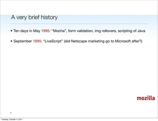 A very brief history

          • Ten days in May 1995: “Mocha”, form validation, img rollovers, scripting of Java

          • September 1995: “LiveScript” (did Netscape marketing go to Microsoft after?)




                                                                                      mozilla

          2


Tuesday, October 4, 2011
 