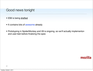 Good news tonight

          • ES6 is being drafted


          • It contains lots of awesome already


          • Prototyping in SpiderMonkey and V8 is ongoing, so we’ll actually implementor-
            and user-test before ﬁnalizing the spec




                                                                                    mozilla

          17


Tuesday, October 4, 2011
 
