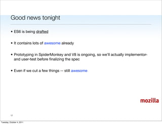Good news tonight

          • ES6 is being drafted


          • It contains lots of awesome already


          • Prototyping in SpiderMonkey and V8 is ongoing, so we’ll actually implementor-
            and user-test before ﬁnalizing the spec


          • Even if we cut a few things -- still awesome




                                                                                    mozilla

          17


Tuesday, October 4, 2011
 