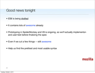 Good news tonight

          • ES6 is being drafted


          • It contains lots of awesome already


          • Prototyping in SpiderMonkey and V8 is ongoing, so we’ll actually implementor-
            and user-test before ﬁnalizing the spec


          • Even if we cut a few things -- still awesome


          • Help us ﬁnd the prettiest and most usable syntax




                                                                                    mozilla

          17


Tuesday, October 4, 2011
 