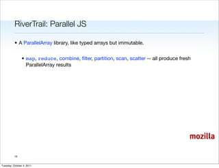 RiverTrail: Parallel JS

          • A ParallelArray library, like typed arrays but immutable.


                • map, reduce, combine, ﬁlter, partition, scan, scatter -- all produce fresh
                  ParallelArray results




                                                                                           mozilla

          19


Tuesday, October 4, 2011
 