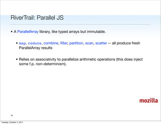RiverTrail: Parallel JS

          • A ParallelArray library, like typed arrays but immutable.


                • map, reduce, combine, ﬁlter, partition, scan, scatter -- all produce fresh
                  ParallelArray results


                • Relies on associativity to parallelize arithmetic operations (this does inject
                  some f.p. non-determinism).




                                                                                             mozilla

          19


Tuesday, October 4, 2011
 