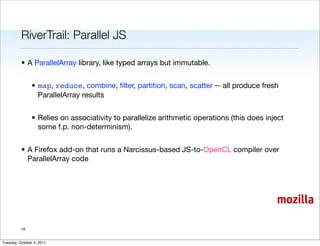 RiverTrail: Parallel JS

          • A ParallelArray library, like typed arrays but immutable.


                • map, reduce, combine, ﬁlter, partition, scan, scatter -- all produce fresh
                  ParallelArray results


                • Relies on associativity to parallelize arithmetic operations (this does inject
                  some f.p. non-determinism).


          • A Firefox add-on that runs a Narcissus-based JS-to-OpenCL compiler over
            ParallelArray code




                                                                                             mozilla

          19


Tuesday, October 4, 2011
 