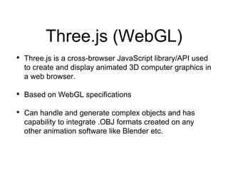 Three.js (WebGL)
• Three.js is a cross-browser JavaScript library/API used
to create and display animated 3D computer graphics in
a web browser.
• Based on WebGL specifications
• Can handle and generate complex objects and has
capability to integrate .OBJ formats created on any
other animation software like Blender etc.
 