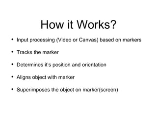 How it Works?
• Input processing (Video or Canvas) based on markers
• Tracks the marker
• Determines it’s position and orientation
• Aligns object with marker
• Superimposes the object on marker(screen)
 