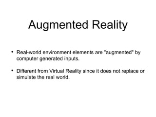 Augmented Reality
• Real-world environment elements are "augmented" by
computer generated inputs.
• Different from Virtual Reality since it does not replace or
simulate the real world.
 