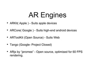 AR Engines
• ARKit( Apple ) - Suits apple devices
• ARCore( Google ) - Suits high-end android devices
• ARToolKit (Open Source) - Suits Web
• Tango (Google- Project Closed)
• ARjs by “jeromee” - Open source, optimised for 60 FPS
rendering.
 
