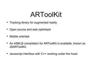 ARToolKit
• Tracking library for augmented reality
• Open source and web optimised
• Mobile oriented
• An ASM.jS compilation for ARToolKit is available, known as
JSARToolKit.
• Javascript interface with C++ working under the hood.
 