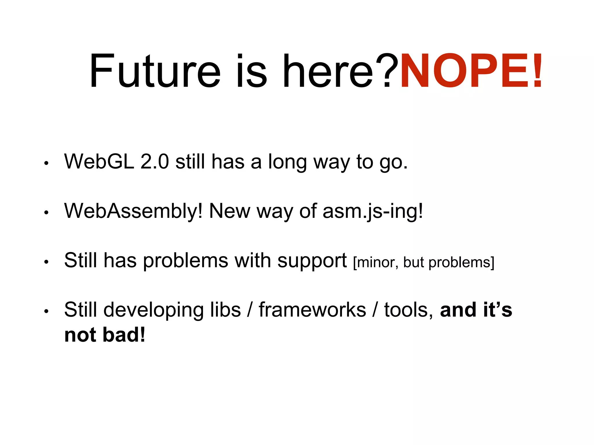 Future is here?
• WebGL 2.0 still has a long way to go.
• WebAssembly! New way of asm.js-ing!
• Still has problems with support [minor, but problems]
• Still developing libs / frameworks / tools, and it’s
not bad!
NOPE!
 