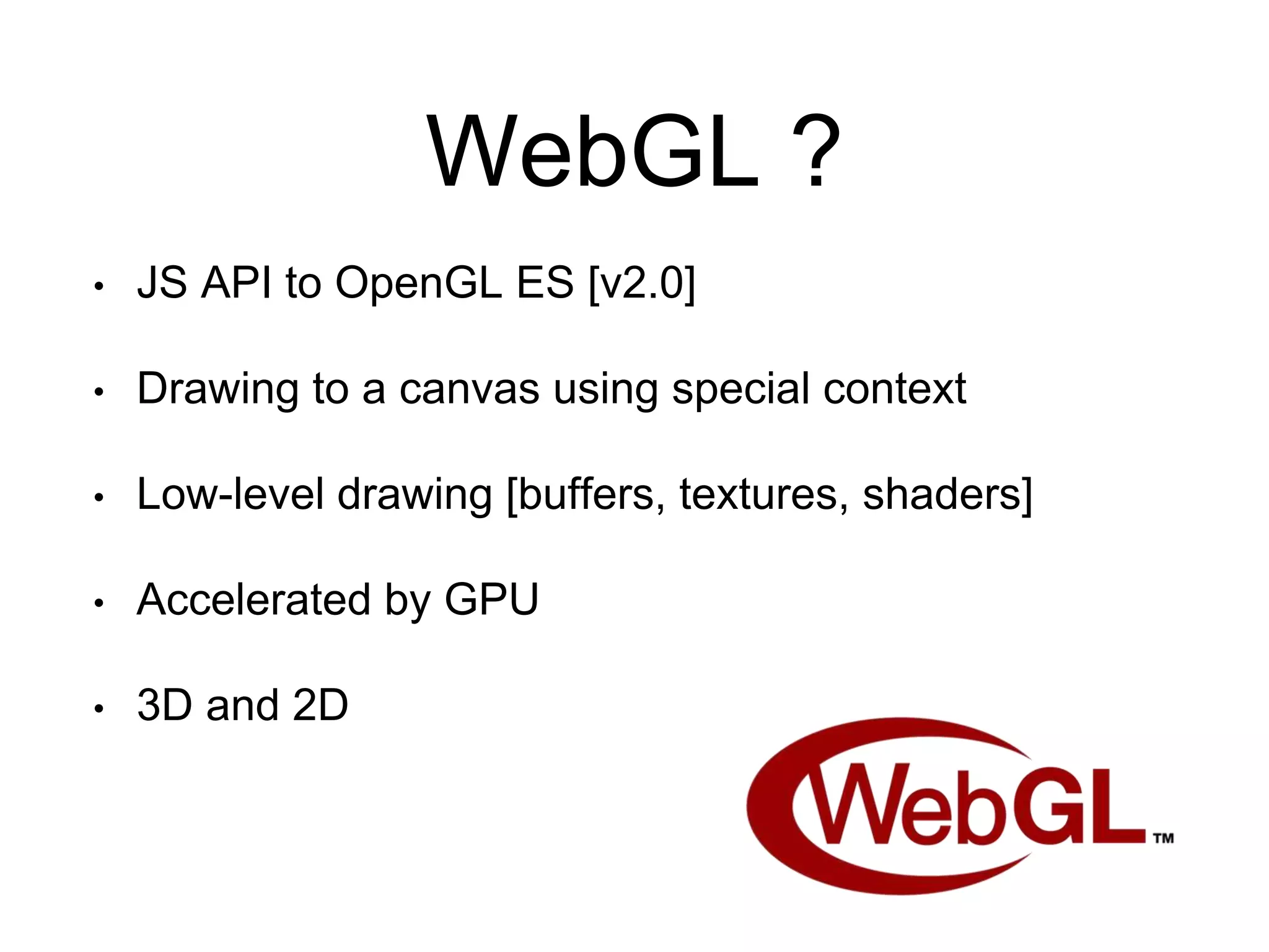 WebGL ?
• JS API to OpenGL ES [v2.0]
• Drawing to a canvas using special context
• Low-level drawing [buffers, textures, shaders]
• Accelerated by GPU
• 3D and 2D
 