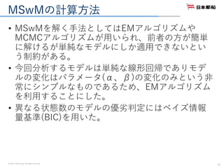 © 2016. NYK Group. All rights reserved.
MSwMの計算方法
• MSwMを解く手法としてはEMアルゴリズムや
MCMCアルゴリズムが用いられ、前者の方が簡単
に解けるが単純なモデルにしか適用できないとい
う制約がある。
• 今回分析するモデルは単純な線形回帰でありモデ
ルの変化はパラメータ(α、β)の変化のみという非
常にシンプルなものであるため、EMアルゴリズム
を利用することにした。
• 異なる状態数のモデルの優劣判定にはベイズ情報
量基準(BIC)を用いた。
11
 