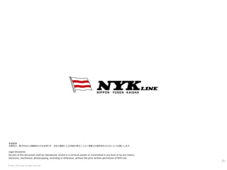 © 2016. NYK Group. All rights reserved.
© 2016. NYK Group. All rights reserved.
Legal Disclaimer
No part of this document shall be reproduced, stored in a retrieval system or transmitted in any form or by any means,
electronic, mechanical, photocopying, recording or otherwise, without the prior written permission of NYK Line.
免責事項
本資料は、電子的または機械的な方法を問わず、当社の書面による承諾を得ることなく複製又は頒布等を行わないようお願いします。
23
 