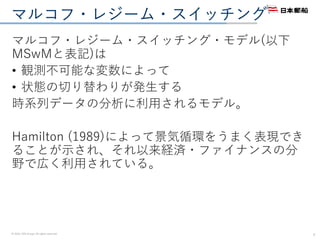© 2016. NYK Group. All rights reserved.
マルコフ・レジーム・スイッチング
マルコフ・レジーム・スイッチング・モデル(以下
MSwMと表記)は
• 観測不可能な変数によって
• 状態の切り替わりが発生する
時系列データの分析に利用されるモデル。
Hamilton (1989)によって景気循環をうまく表現でき
ることが示され、それ以来経済・ファイナンスの分
野で広く利用されている。
7
 