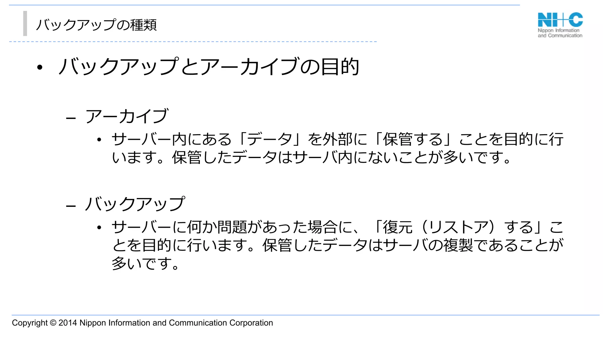Copyright © 2014 Nippon Information and Communication Corporation
バックアップの種類
•  バックアップとアーカイブの⽬目的
–  アーカイブ
•  サーバー内にある「データ」を外部に「保管する」ことを⽬目的に⾏行行
います。保管したデータはサーバ内にないことが多いです。
–  バックアップ
•  サーバーに何か問題があった場合に、「復復元（リストア）する」こ
とを⽬目的に⾏行行います。保管したデータはサーバの複製であることが
多いです。
 