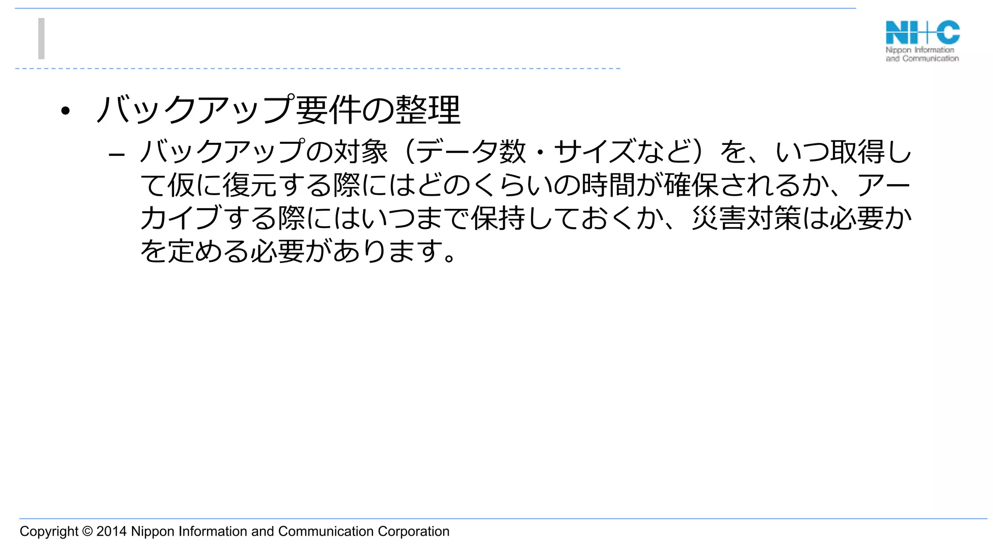 Copyright © 2014 Nippon Information and Communication Corporation
•  バックアップ要件の整理理
–  バックアップの対象（データ数・サイズなど）を、いつ取得し
て仮に復復元する際にはどのくらいの時間が確保されるか、アー
カイブする際にはいつまで保持しておくか、災害対策は必要か
を定める必要があります。
 