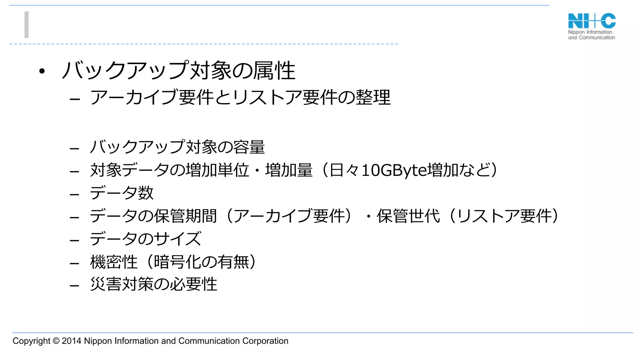Copyright © 2014 Nippon Information and Communication Corporation
•  バックアップ対象の属性
–  アーカイブ要件とリストア要件の整理理
–  バックアップ対象の容量量
–  対象データの増加単位・増加量量（⽇日々10GByte増加など）
–  データ数
–  データの保管期間（アーカイブ要件）・保管世代（リストア要件）
–  データのサイズ
–  機密性（暗号化の有無）
–  災害対策の必要性
 