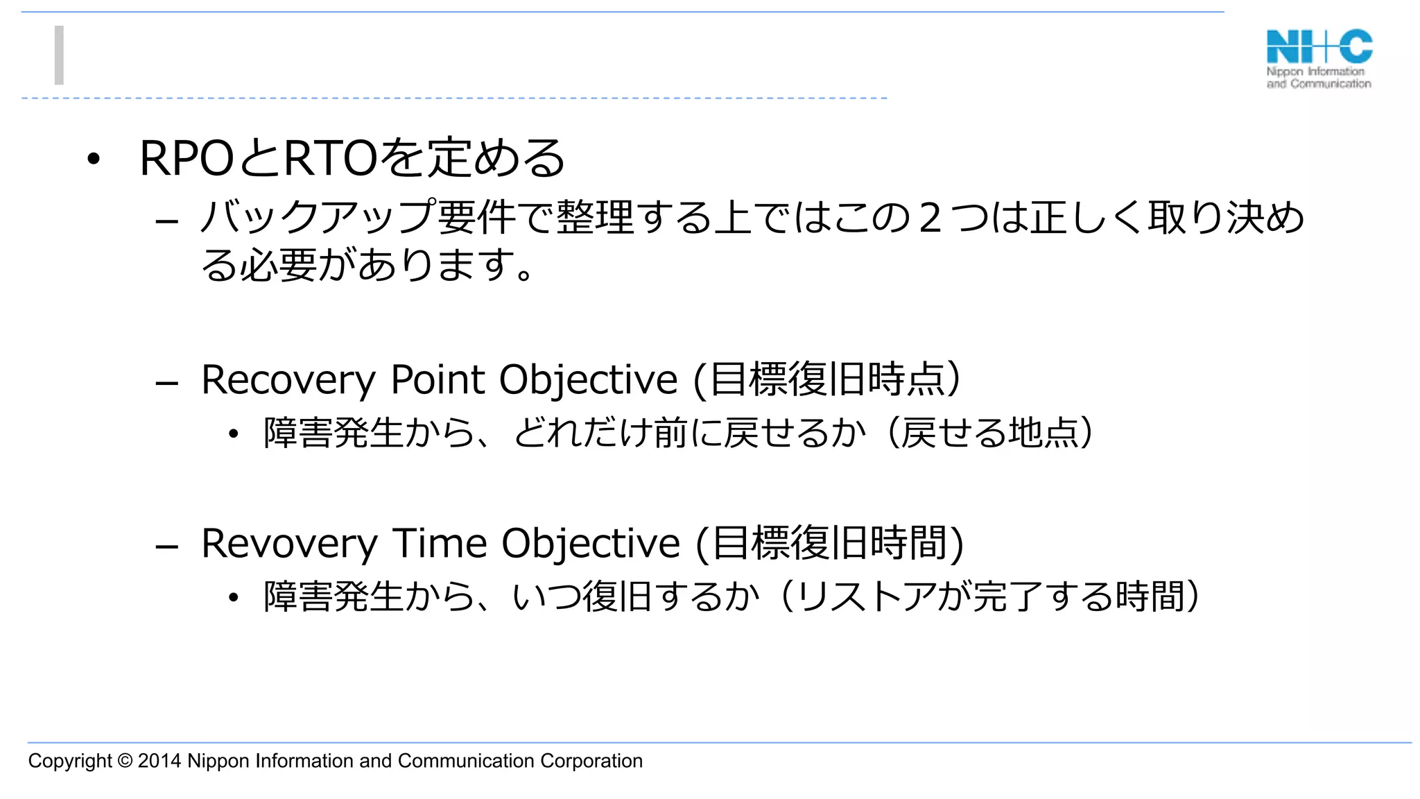 Copyright © 2014 Nippon Information and Communication Corporation
•  RPOとRTOを定める
–  バックアップ要件で整理理する上ではこの２つは正しく取り決め
る必要があります。
–  Recovery  Point  Objective  (⽬目標復復旧時点）
•  障害発⽣生から、どれだけ前に戻せるか（戻せる地点）
–  Revovery  Time  Objective  (⽬目標復復旧時間)
•  障害発⽣生から、いつ復復旧するか（リストアが完了了する時間）
 