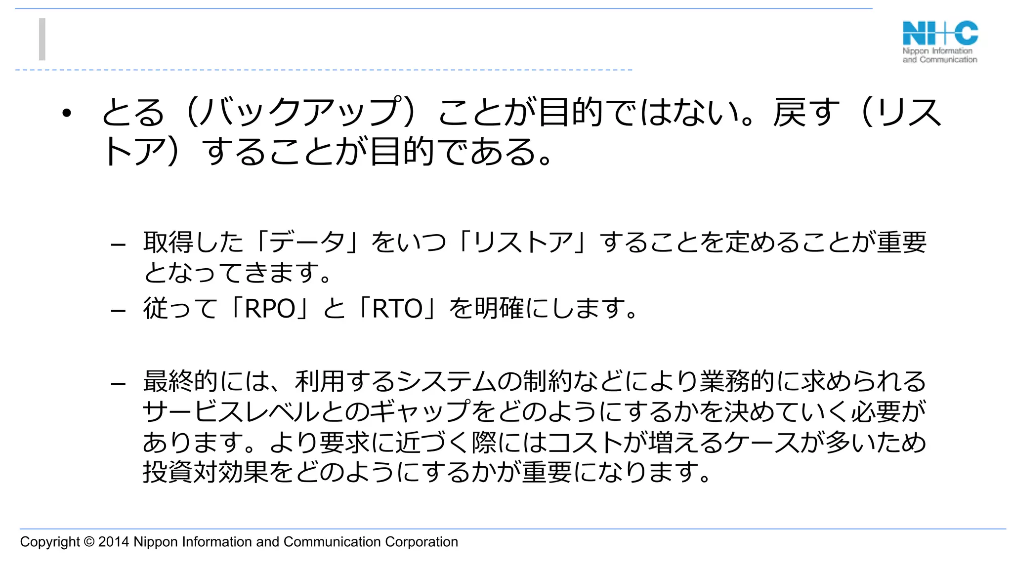 Copyright © 2014 Nippon Information and Communication Corporation
•  とる（バックアップ）ことが⽬目的ではない。戻す（リス
トア）することが⽬目的である。
–  取得した「データ」をいつ「リストア」することを定めることが重要
となってきます。
–  従って「RPO」と「RTO」を明確にします。
–  最終的には、利利⽤用するシステムの制約などにより業務的に求められる
サービスレベルとのギャップをどのようにするかを決めていく必要が
あります。より要求に近づく際にはコストが増えるケースが多いため
投資対効果をどのようにするかが重要になります。
 