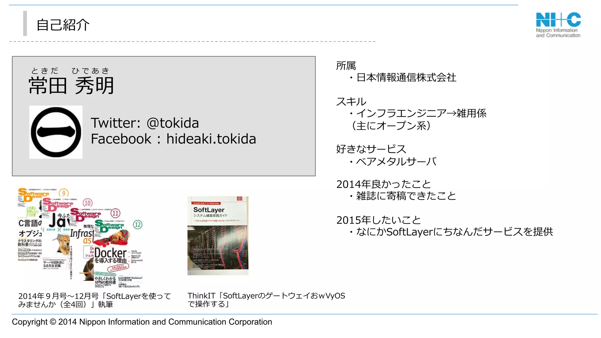 Copyright © 2014 Nippon Information and Communication Corporation
⾃自⼰己紹介
2014年年９⽉月号〜～12⽉月号「SoftLayerを使って
みませんか（全4回）」執筆
常⽥田  秀明
Twitter:  @tokida
Facebook  :  hideaki.tokida
と き だ  　 ひ で あ き
所属
 　・⽇日本情報通信株式会社
 　
スキル
 　・インフラエンジニア→雑⽤用係
 　（主にオープン系）
好きなサービス
 　・ベアメタルサーバ
2014年年良良かったこと
 　・雑誌に寄稿できたこと
2015年年したいこと
 　・なにかSoftLayerにちなんだサービスを提供
ThinkIT「SoftLayerのゲートウェイおｗVyOS
で操作する」
 