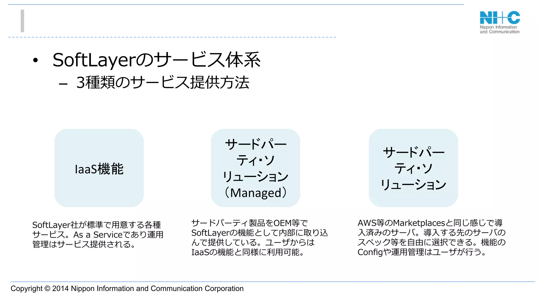 Copyright © 2014 Nippon Information and Communication Corporation
•  SoftLayerのサービス体系
–  3種類のサービス提供⽅方法
IaaS機能	
サードパー
ティ・ソ
リューション	
  
（Managed）	
サードパー
ティ・ソ
リューション	
AWS等のMarketplacesと同じ感じで導
⼊入済みのサーバ。導⼊入する先のサーバの
スペック等を⾃自由に選択できる。機能の
Conﬁgや運⽤用管理理はユーザが⾏行行う。
サードパーティ製品をOEM等で
SoftLayerの機能として内部に取り込
んで提供している。ユーザからは
IaaSの機能と同様に利利⽤用可能。
SoftLayer社が標準で⽤用意する各種
サービス。As  a  Serviceであり運⽤用
管理理はサービス提供される。
 