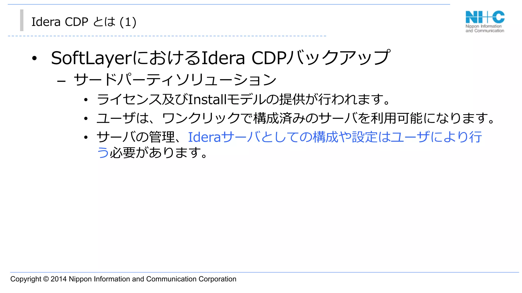 Copyright © 2014 Nippon Information and Communication Corporation
Idera  CDP  とは  (1)
•  SoftLayerにおけるIdera  CDPバックアップ
–  サードパーティソリューション
•  ライセンス及びInstallモデルの提供が⾏行行われます。
•  ユーザは、ワンクリックで構成済みのサーバを利利⽤用可能になります。
•  サーバの管理理、Ideraサーバとしての構成や設定はユーザにより⾏行行
う必要があります。
 