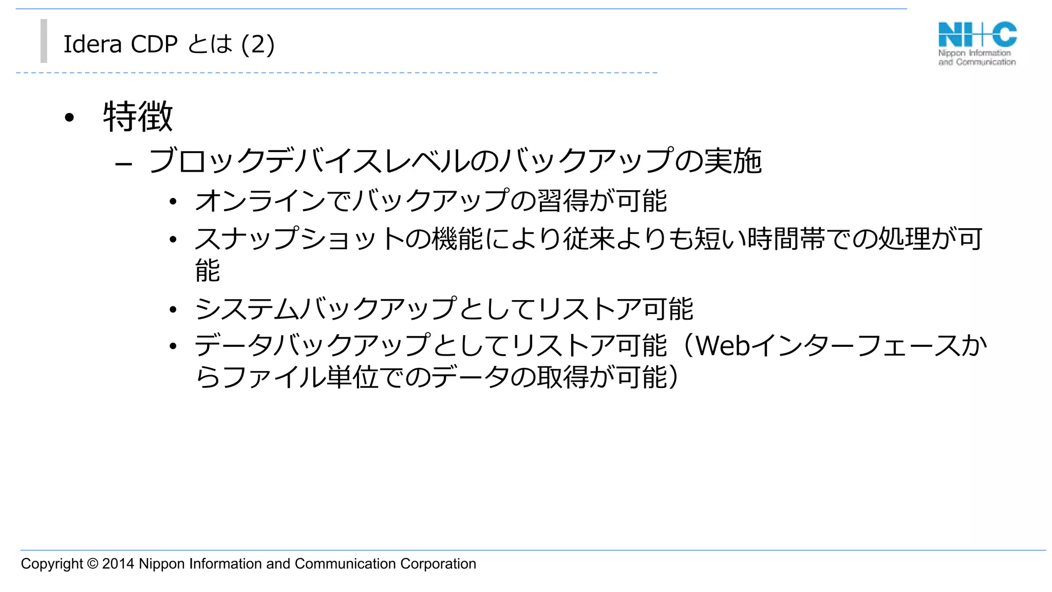Copyright © 2014 Nippon Information and Communication Corporation
Idera  CDP  とは  (2)
•  特徴
–  ブロックデバイスレベルのバックアップの実施
•  オンラインでバックアップの習得が可能
•  スナップショットの機能により従来よりも短い時間帯での処理理が可
能
•  システムバックアップとしてリストア可能
•  データバックアップとしてリストア可能（Webインターフェースか
らファイル単位でのデータの取得が可能）
 