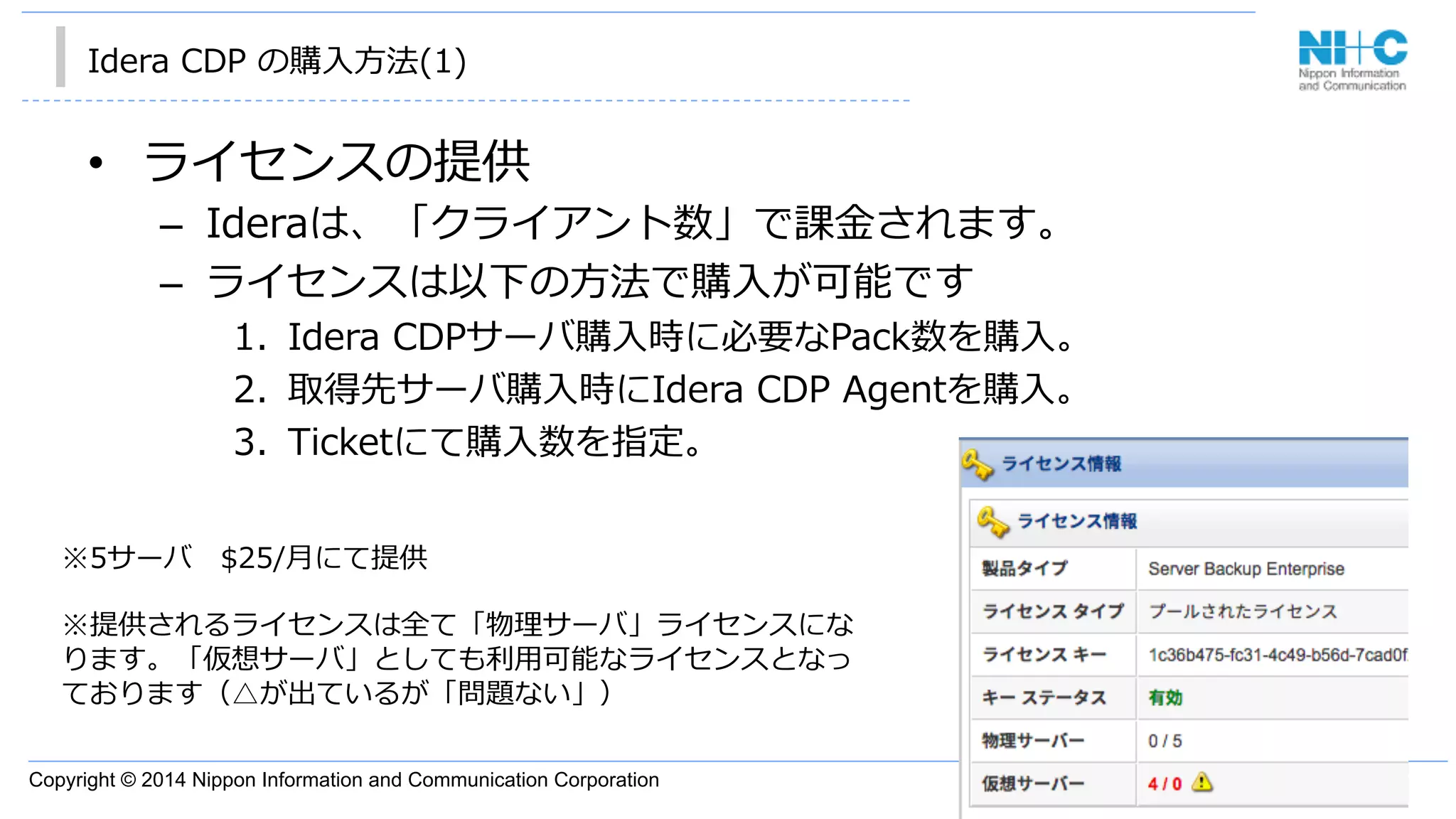 Copyright © 2014 Nippon Information and Communication Corporation
Idera  CDP  の購⼊入⽅方法(1)
•  ライセンスの提供
–  Ideraは、「クライアント数」で課⾦金金されます。
–  ライセンスは以下の⽅方法で購⼊入が可能です
1.  Idera  CDPサーバ購⼊入時に必要なPack数を購⼊入。
2.  取得先サーバ購⼊入時にIdera  CDP  Agentを購⼊入。
3.  Ticketにて購⼊入数を指定。
※5サーバ 　$25/⽉月にて提供
※提供されるライセンスは全て「物理理サーバ」ライセンスにな
ります。「仮想サーバ」としても利利⽤用可能なライセンスとなっ
ております（△が出ているが「問題ない」）
 