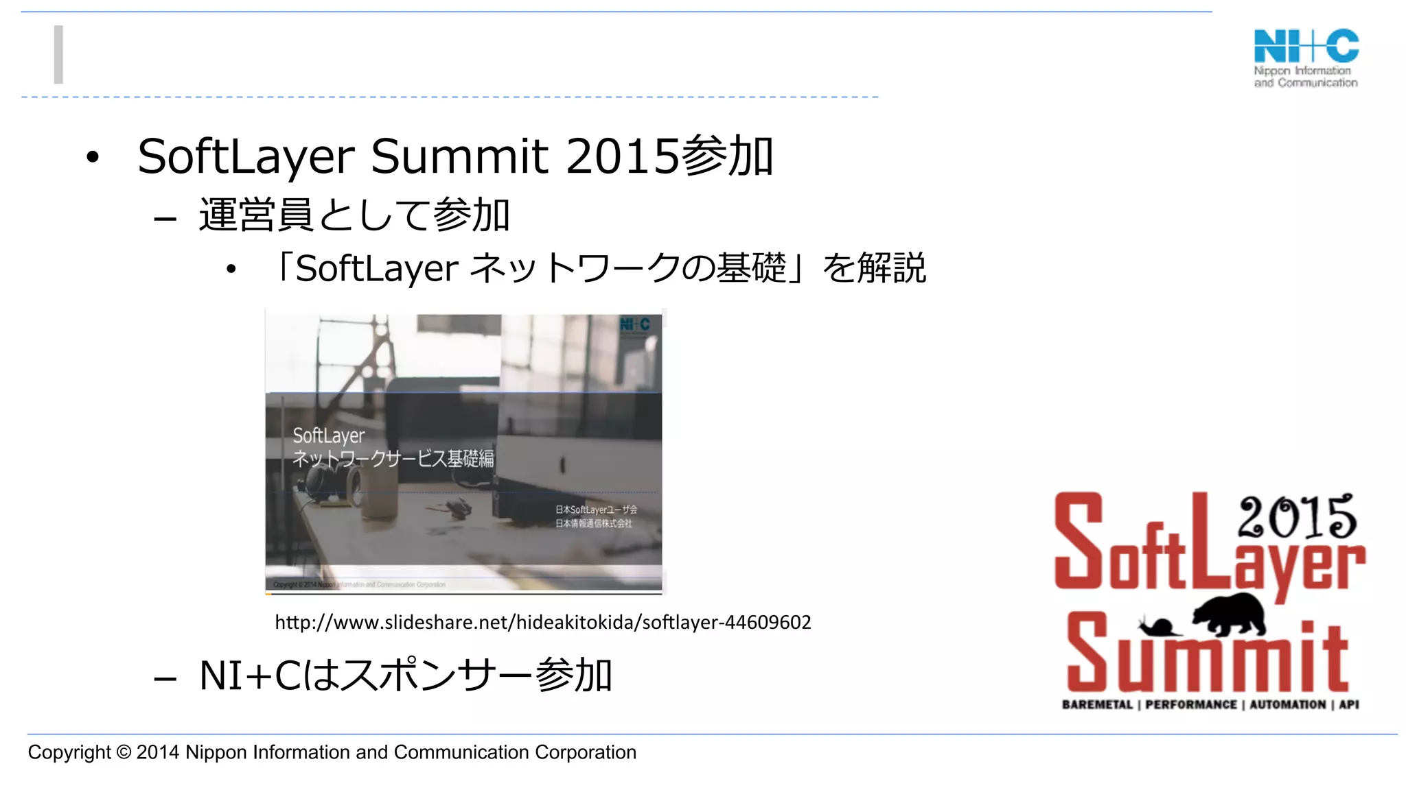 Copyright © 2014 Nippon Information and Communication Corporation
•  SoftLayer  Summit  2015参加
–  運営員として参加
•  「SoftLayer  ネットワークの基礎」を解説
–  NI+Cはスポンサー参加
h"p://www.slideshare.net/hideakitokida/so3layer-­‐44609602	
 