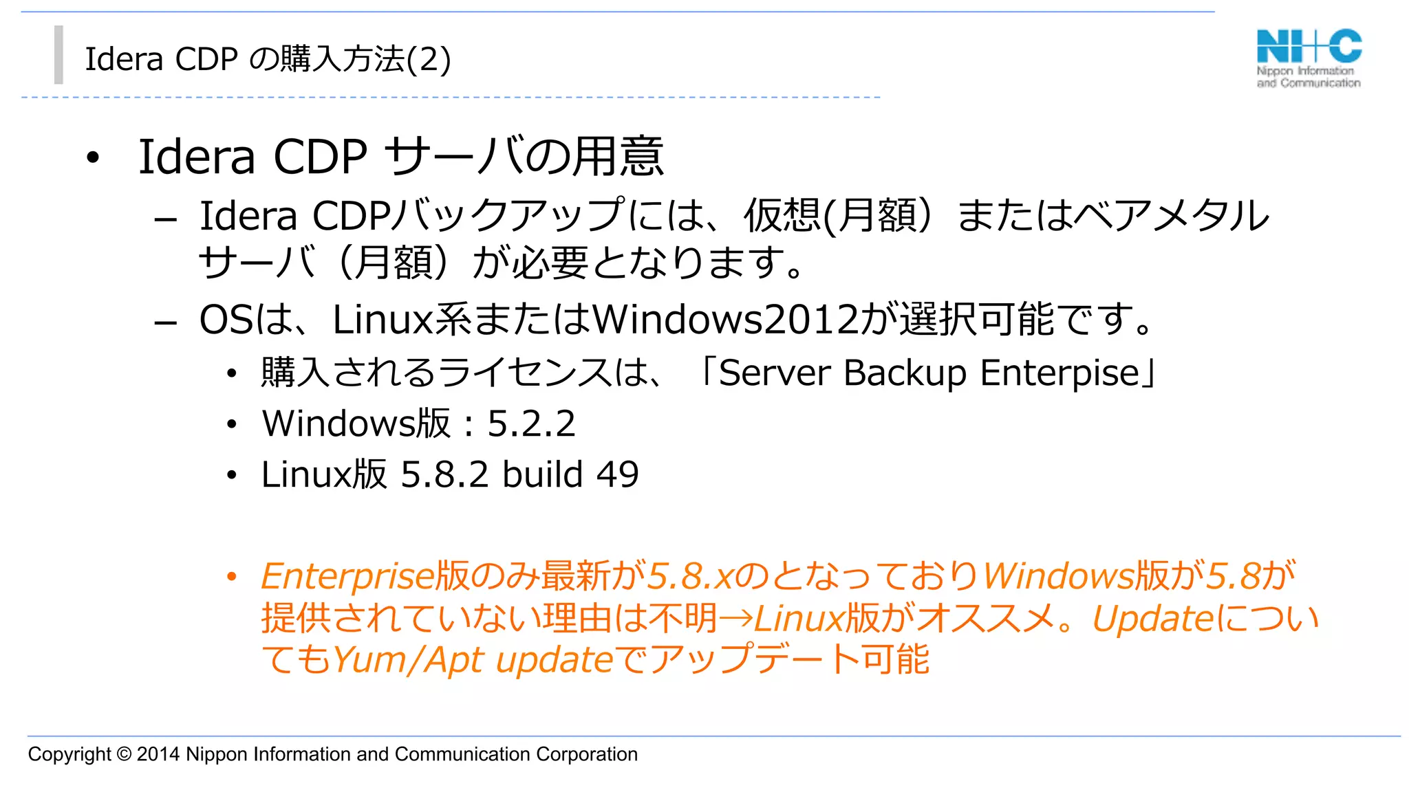 Copyright © 2014 Nippon Information and Communication Corporation
Idera  CDP  の購⼊入⽅方法(2)
•  Idera  CDP  サーバの⽤用意
–  Idera  CDPバックアップには、仮想(⽉月額）またはベアメタル
サーバ（⽉月額）が必要となります。
–  OSは、Linux系またはWindows2012が選択可能です。
•  購⼊入されるライセンスは、「Server  Backup  Enterpise」
•  Windows版：5.2.2
•  Linux版  5.8.2  build  49  
•  Enterprise版のみ最新が5.8.xのとなっておりWindows版が5.8が
提供されていない理理由は不不明→Linux版がオススメ。Updateについ
てもYum/Apt  updateでアップデート可能
 