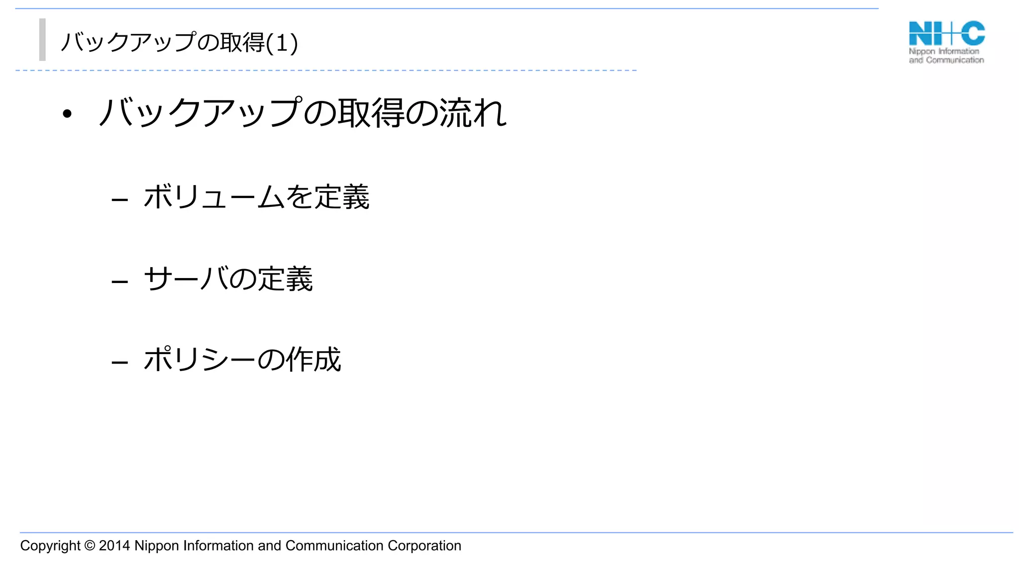 Copyright © 2014 Nippon Information and Communication Corporation
バックアップの取得(1)
•  バックアップの取得の流流れ
–  ボリュームを定義
–  サーバの定義
–  ポリシーの作成
 