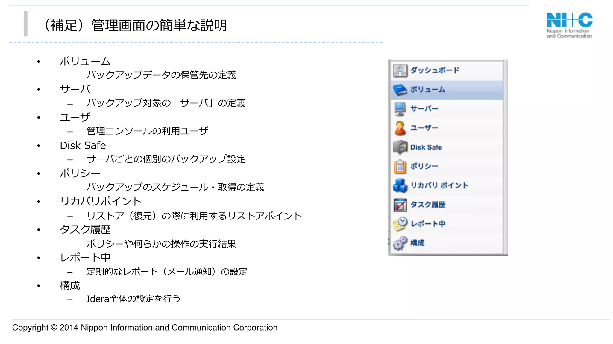 Copyright © 2014 Nippon Information and Communication Corporation
（補⾜足）管理理画⾯面の簡単な説明
•  ボリューム
–  バックアップデータの保管先の定義
•  サーバ
–  バックアップ対象の「サーバ」の定義
•  ユーザ
–  管理理コンソールの利利⽤用ユーザ
•  Disk  Safe
–  サーバごとの個別のバックアップ設定
•  ポリシー
–  バックアップのスケジュール・取得の定義
•  リカバリポイント
–  リストア（復復元）の際に利利⽤用するリストアポイント
•  タスク履履歴
–  ポリシーや何らかの操作の実⾏行行結果
•  レポート中
–  定期的なレポート（メール通知）の設定
•  構成
–  Idera全体の設定を⾏行行う
 
