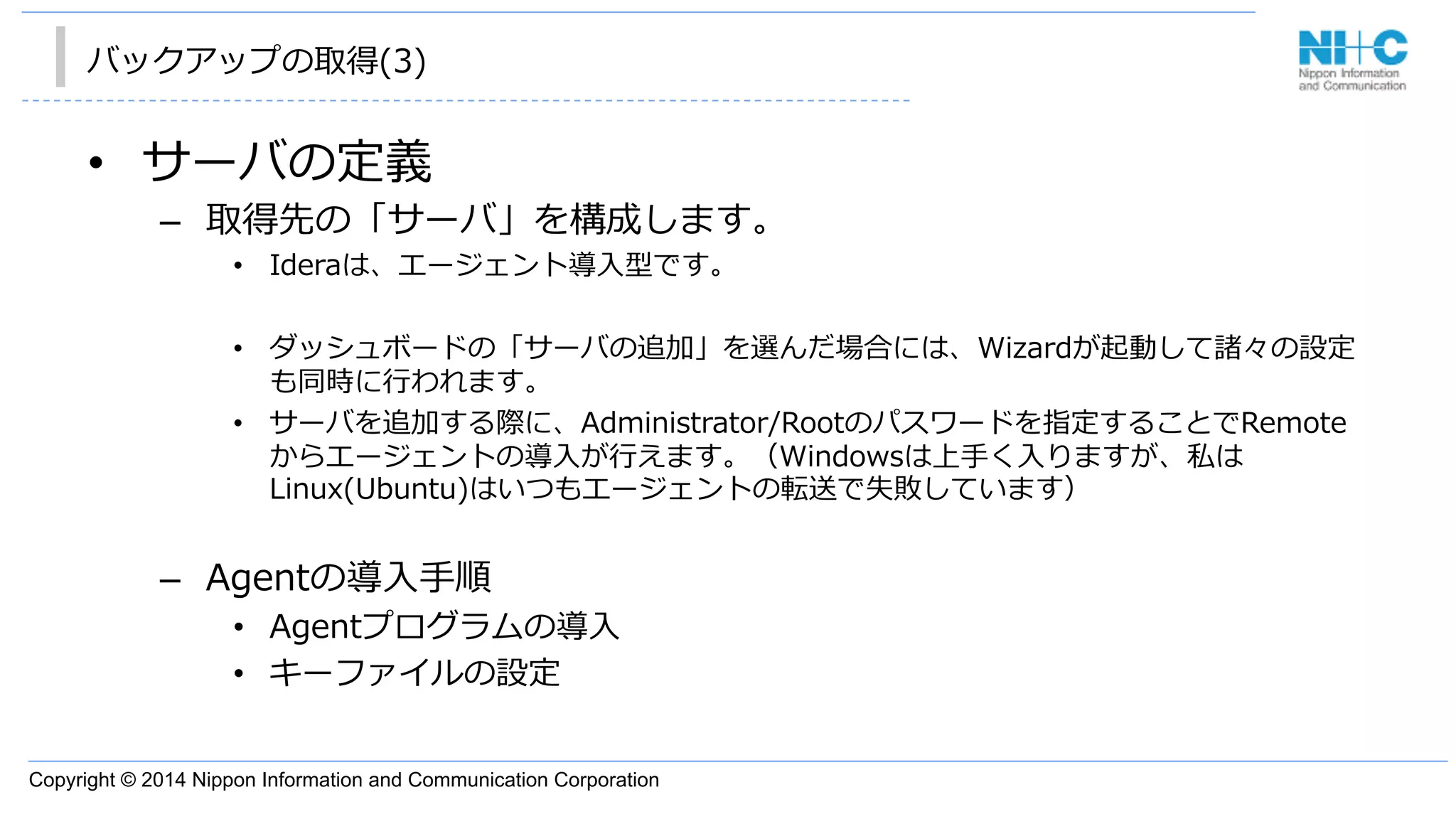 Copyright © 2014 Nippon Information and Communication Corporation
バックアップの取得(3)
•  サーバの定義
–  取得先の「サーバ」を構成します。
•  Ideraは、エージェント導⼊入型です。
•  ダッシュボードの「サーバの追加」を選んだ場合には、Wizardが起動して諸々の設定
も同時に⾏行行われます。
•  サーバを追加する際に、Administrator/Rootのパスワードを指定することでRemote
からエージェントの導⼊入が⾏行行えます。（Windowsは上⼿手く⼊入りますが、私は
Linux(Ubuntu)はいつもエージェントの転送で失敗しています）
–  Agentの導⼊入⼿手順
•  Agentプログラムの導⼊入
•  キーファイルの設定
 