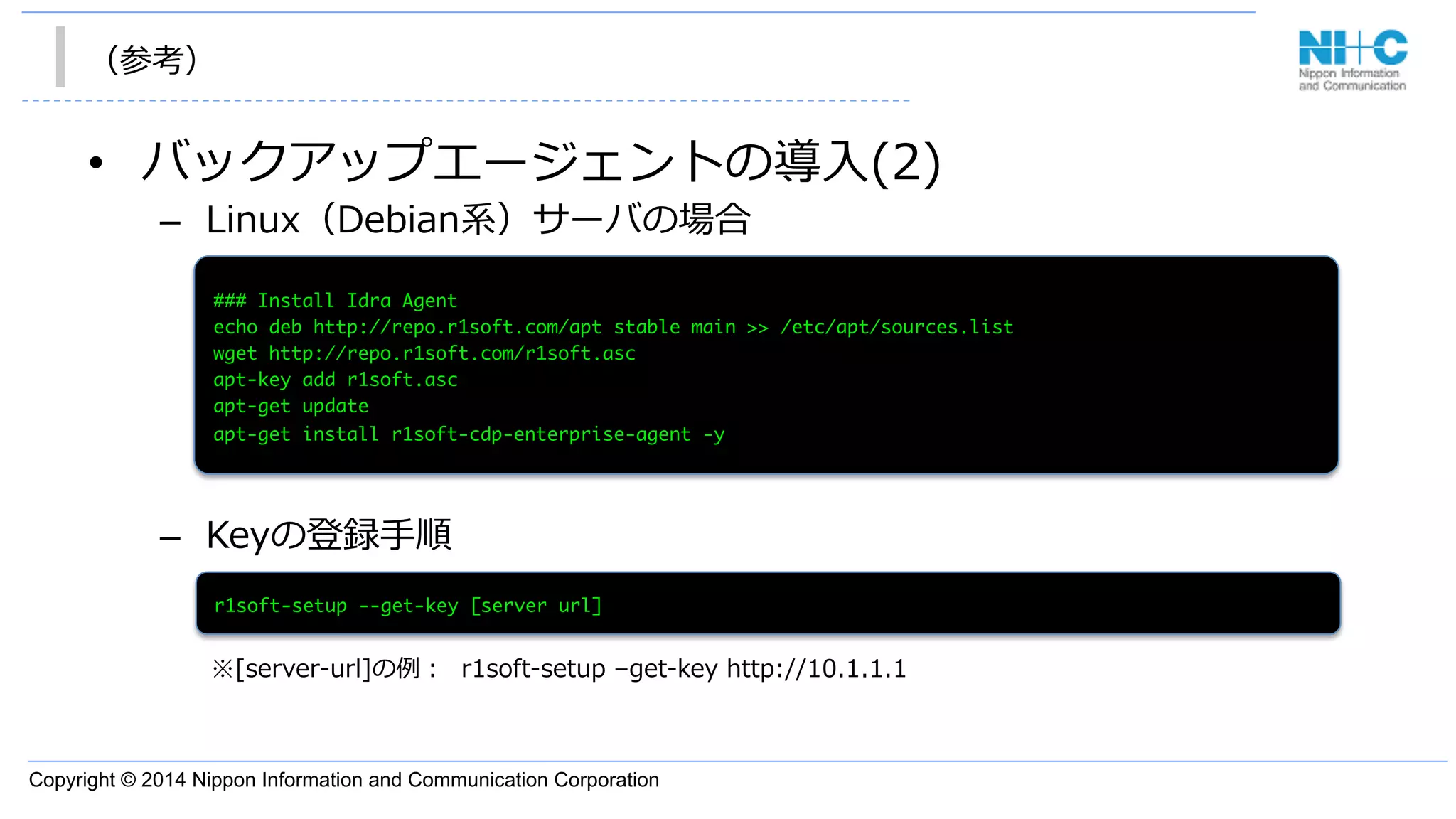 Copyright © 2014 Nippon Information and Communication Corporation
（参考）
•  バックアップエージェントの導⼊入(2)
–  Linux（Debian系）サーバの場合
–  Keyの登録⼿手順
###	 Install	 Idra	 Agent

echo	 deb	 http://repo.r1soft.com/apt	 stable	 main	 >>	 /etc/apt/sources.list

wget	 http://repo.r1soft.com/r1soft.asc

apt-key	 add	 r1soft.asc

apt-get	 update	 

apt-get	 install	 r1soft-cdp-enterprise-agent	 -y

r1soft-setup	 --get-key	 [server	 url]

※[server-‐‑‒url]の例例：    r1soft-‐‑‒setup  –get-‐‑‒key  http://10.1.1.1
 