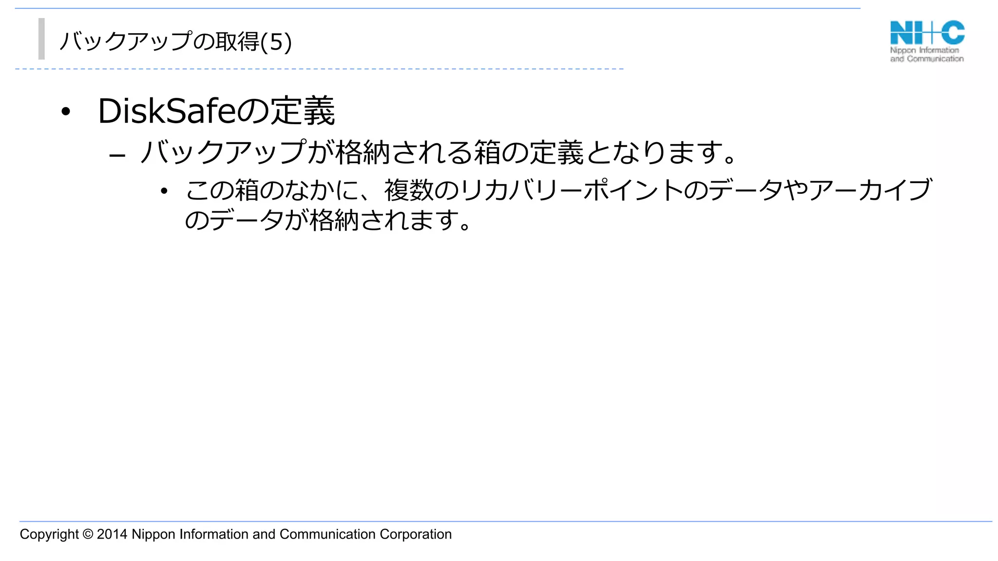 Copyright © 2014 Nippon Information and Communication Corporation
バックアップの取得(5)
•  DiskSafeの定義
–  バックアップが格納される箱の定義となります。
•  この箱のなかに、複数のリカバリーポイントのデータやアーカイブ
のデータが格納されます。
 