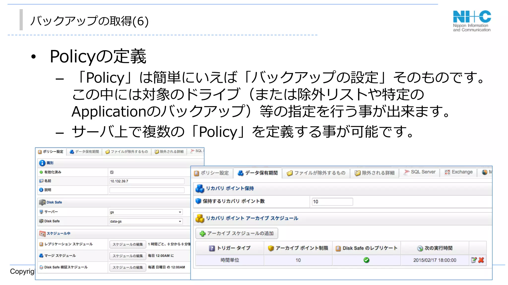 Copyright © 2014 Nippon Information and Communication Corporation
バックアップの取得(6)
•  Policyの定義
–  「Policy」は簡単にいえば「バックアップの設定」そのものです。
この中には対象のドライブ（または除外リストや特定の
Applicationのバックアップ）等の指定を⾏行行う事が出来ます。
–  サーバ上で複数の「Policy」を定義する事が可能です。
 