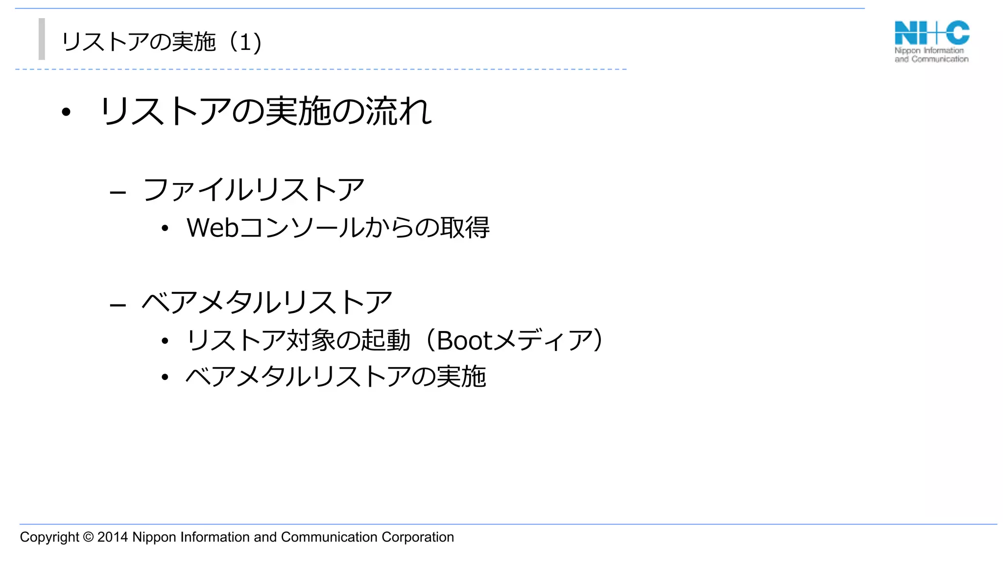 Copyright © 2014 Nippon Information and Communication Corporation
リストアの実施（1)
•  リストアの実施の流流れ
–  ファイルリストア
•  Webコンソールからの取得
–  ベアメタルリストア
•  リストア対象の起動（Bootメディア）
•  ベアメタルリストアの実施
 