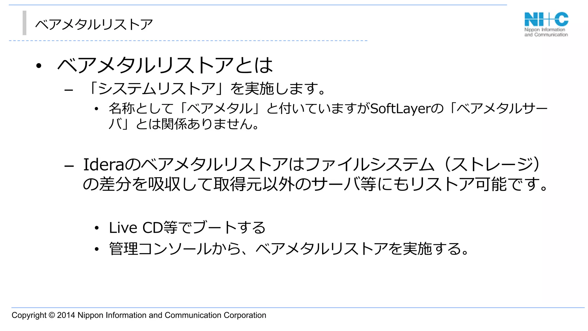 Copyright © 2014 Nippon Information and Communication Corporation
ベアメタルリストア
•  ベアメタルリストアとは
–  「システムリストア」を実施します。
•  名称として「ベアメタル」と付いていますがSoftLayerの「ベアメタルサー
バ」とは関係ありません。
–  Ideraのベアメタルリストアはファイルシステム（ストレージ）
の差分を吸収して取得元以外のサーバ等にもリストア可能です。
•  Live  CD等でブートする
•  管理理コンソールから、ベアメタルリストアを実施する。
 