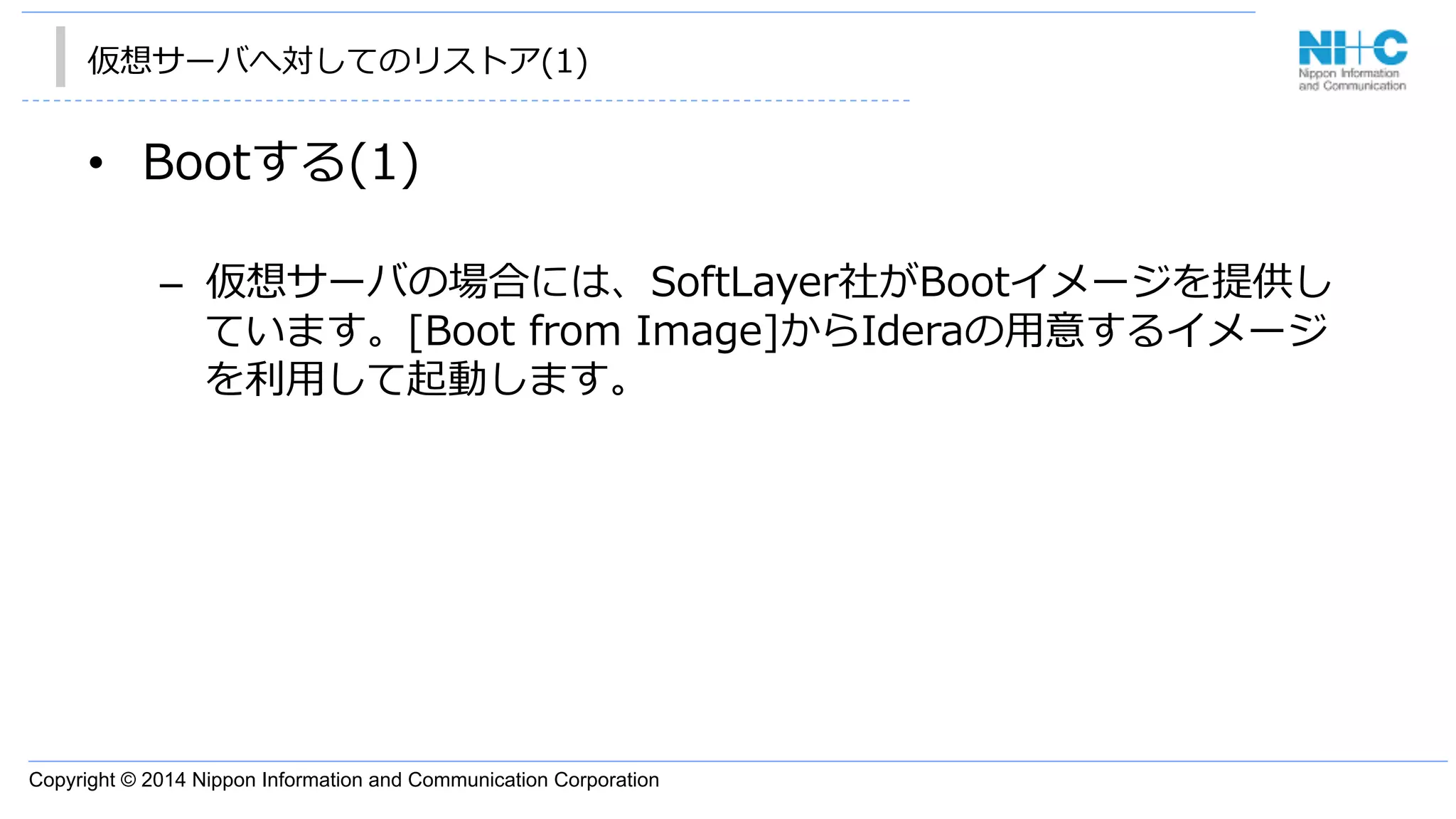 Copyright © 2014 Nippon Information and Communication Corporation
仮想サーバへ対してのリストア(1)
•  Bootする(1)
–  仮想サーバの場合には、SoftLayer社がBootイメージを提供し
ています。[Boot  from  Image]からIderaの⽤用意するイメージ
を利利⽤用して起動します。
 
