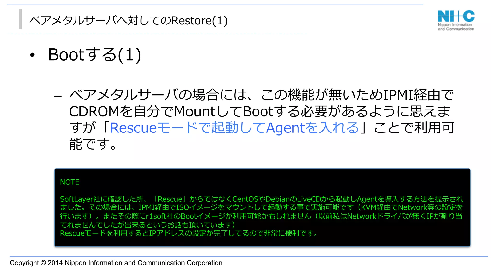 Copyright © 2014 Nippon Information and Communication Corporation
ベアメタルサーバへ対してのRestore(1)
•  Bootする(1)
–  ベアメタルサーバの場合には、この機能が無いためIPMI経由で
CDROMを⾃自分でMountしてBootする必要があるように思えま
すが「Rescueモードで起動してAgentを⼊入れる」ことで利利⽤用可
能です。
NOTE
SoftLayer社に確認した所、「Rescue」からではなくCentOSやDebianのLiveCDから起動しAgentを導⼊入する⽅方法を提⽰示され
ました。その場合には、IPMI経由でISOイメージをマウントして起動する事で実施可能です（KVM経由でNetwork等の設定を
⾏行行います）。またその際にr1soft社のBootイメージが利利⽤用可能かもしれません（以前私はNetworkドライバが無くIPが割り当
てれませんでしたが出来るというお話も頂いています）
Rescueモードを利利⽤用するとIPアドレスの設定が完了了してるので⾮非常に便便利利です。
 